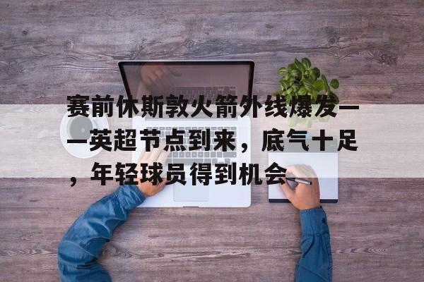 开云-包含赛前休斯敦火箭外线爆发——英超节点到来，底气十足，年轻球员得到机会的词条
