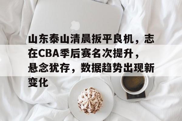 山东泰山清晨扳平良机，志在CBA季后赛名次提升，悬念犹存，数据趋势出现新变化的简单介绍